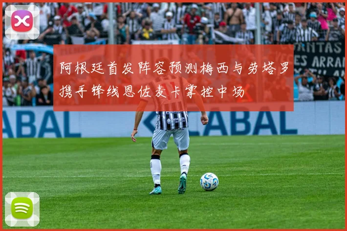 阿根廷首发阵容预测梅西与劳塔罗携手锋线恩佐麦卡掌控中场