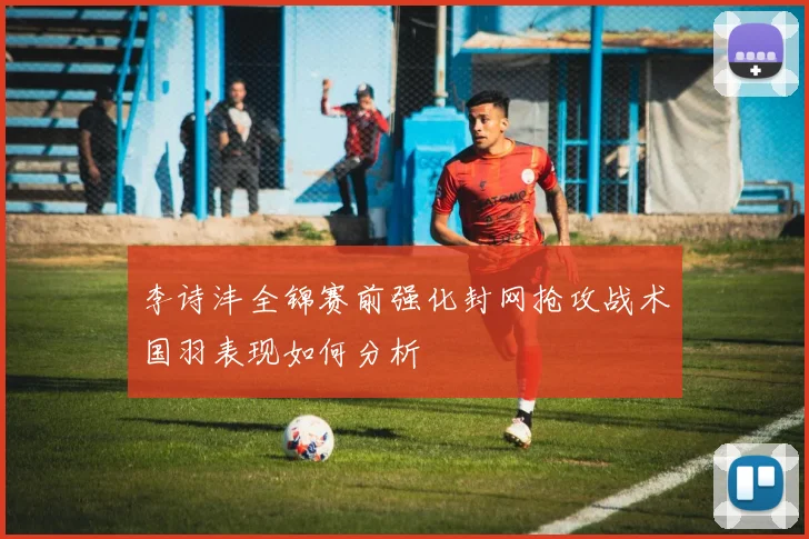 李诗沣全锦赛前强化封网抢攻战术国羽表现如何分析