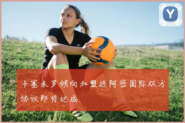 卡塞米罗倾向加盟迈阿密国际双方协议即将达成