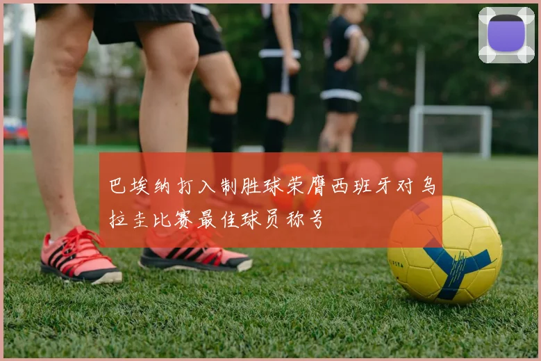巴埃纳打入制胜球荣膺西班牙对乌拉圭比赛最佳球员称号