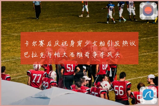 卡尔赛后庆祝身穿少女粉引发热议巴拉克与帕夫洛维奇争夺风头