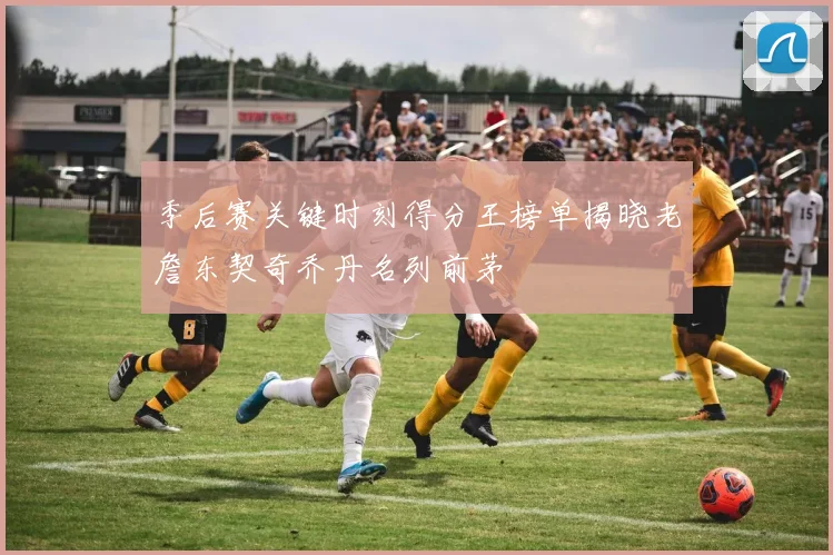 季后赛关键时刻得分王榜单揭晓老詹东契奇乔丹名列前茅