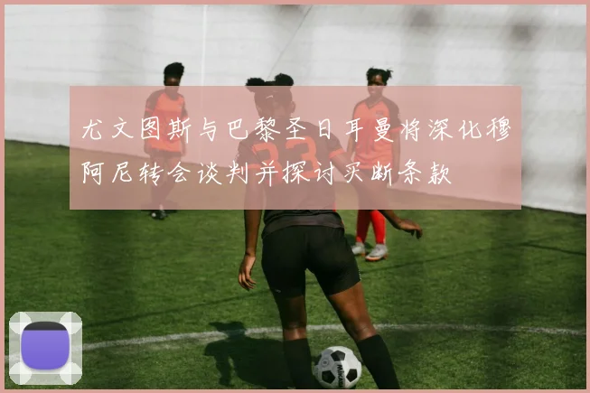 尤文图斯与巴黎圣日耳曼将深化穆阿尼转会谈判并探讨买断条款