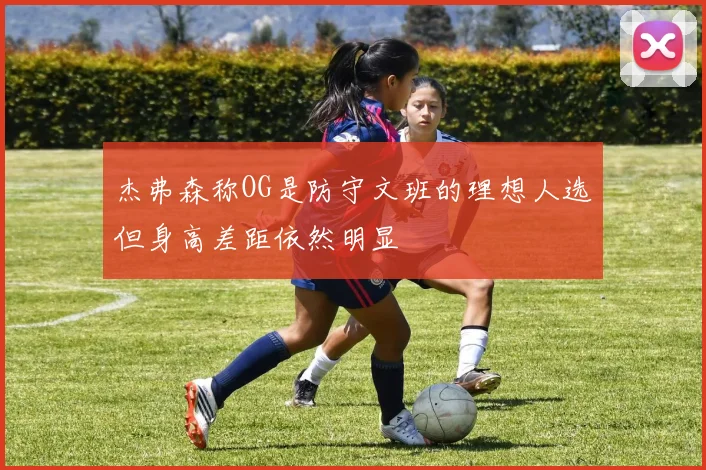 杰弗森称OG是防守文班的理想人选但身高差距依然明显