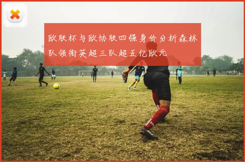欧联杯与欧协联四强身价分析森林队领衔英超三队超五亿欧元