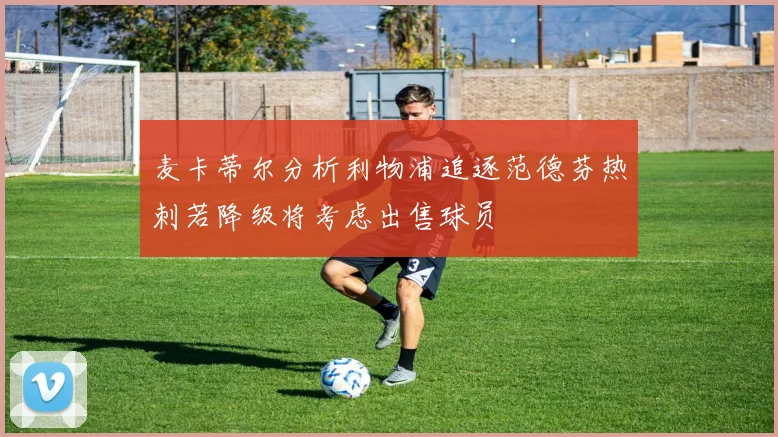麦卡蒂尔分析利物浦追逐范德芬热刺若降级将考虑出售球员