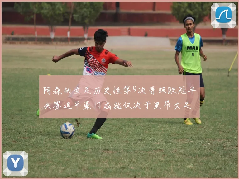阿森纳女足历史性第9次晋级欧冠半决赛追平豪门成就仅次于里昂女足
