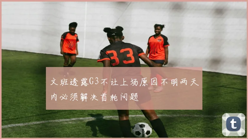 文班透露G3不让上场原因不明两天内必须解决首轮问题