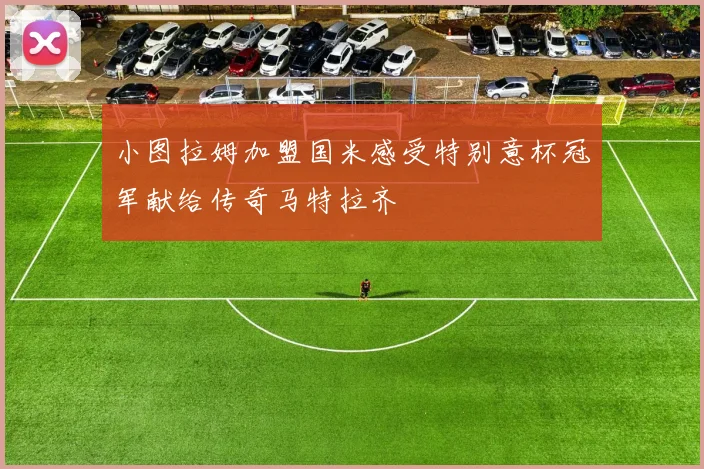 小图拉姆加盟国米感受特别意杯冠军献给传奇马特拉齐