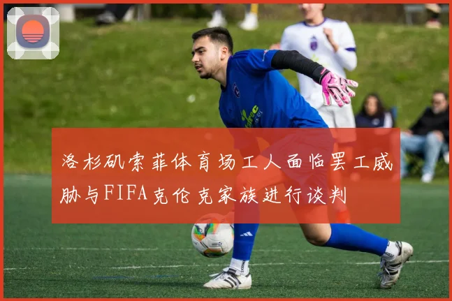 洛杉矶索菲体育场工人面临罢工威胁与FIFA克伦克家族进行谈判