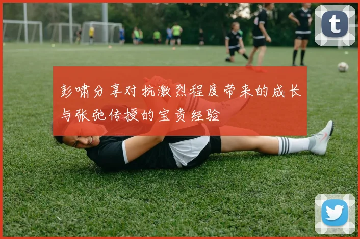 彭啸分享对抗激烈程度带来的成长与张弛传授的宝贵经验