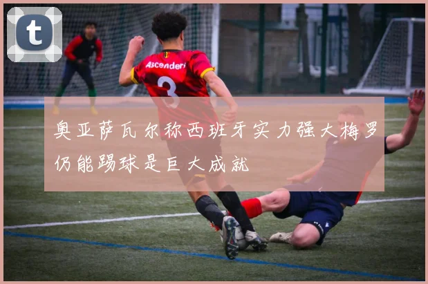 奥亚萨瓦尔称西班牙实力强大梅罗仍能踢球是巨大成就