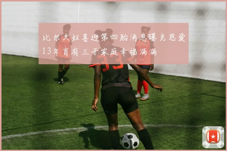 比尔夫妇喜迎第四胎消息曝光恩爱13年育有三子家庭幸福满满