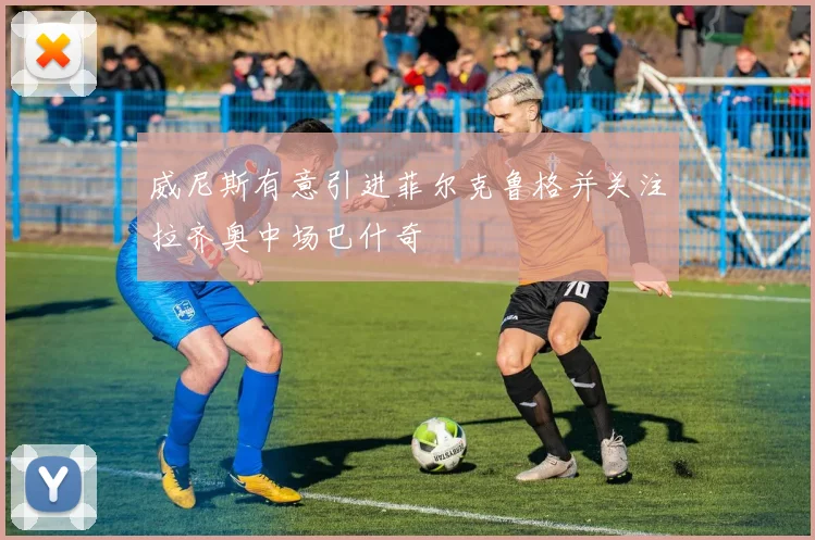 威尼斯有意引进菲尔克鲁格并关注拉齐奥中场巴什奇