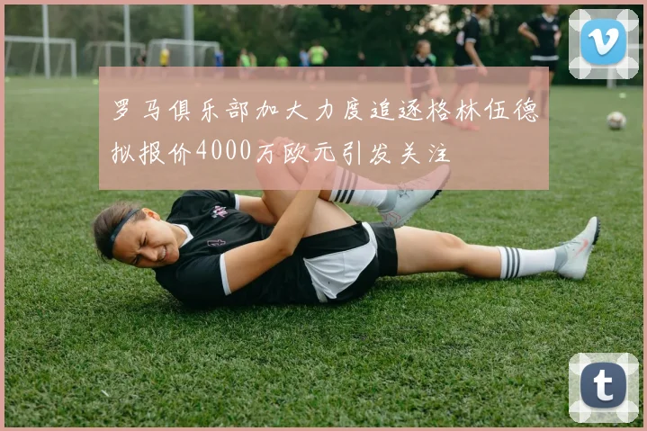 罗马俱乐部加大力度追逐格林伍德拟报价4000万欧元引发关注