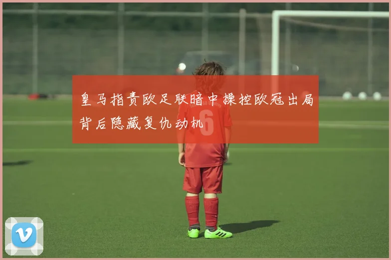 皇马指责欧足联暗中操控欧冠出局背后隐藏复仇动机