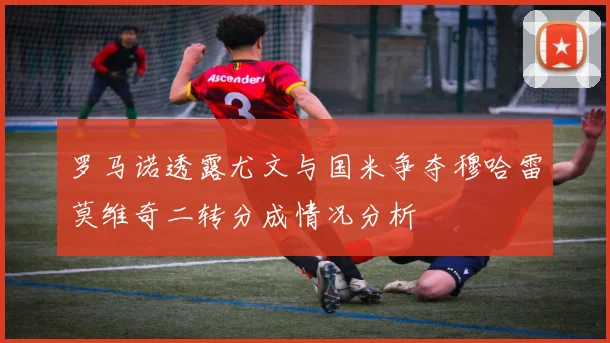 罗马诺透露尤文与国米争夺穆哈雷莫维奇二转分成情况分析